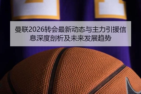 曼联2026转会最新动态与主力引援信息深度剖析及未来发展趋势